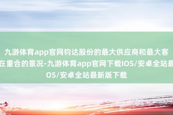 九游体育app官网钧达股份的最大供应商和最大客户一直存在重合的景况-九游体育app官网下载IOS/安卓全站最新版下载