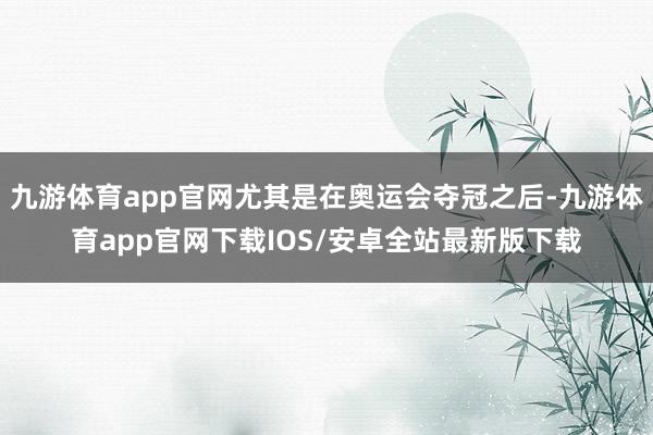 九游体育app官网尤其是在奥运会夺冠之后-九游体育app官网下载IOS/安卓全站最新版下载