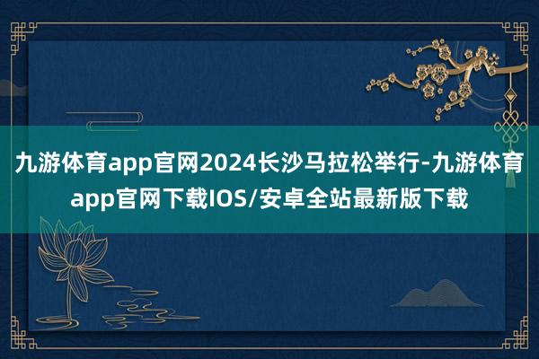 九游体育app官网2024长沙马拉松举行-九游体育app官网下载IOS/安卓全站最新版下载