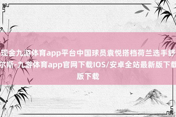 现金九游体育app平台中国球员袁悦搭档荷兰选手舒尔斯-九游体育app官网下载IOS/安卓全站最新版下载