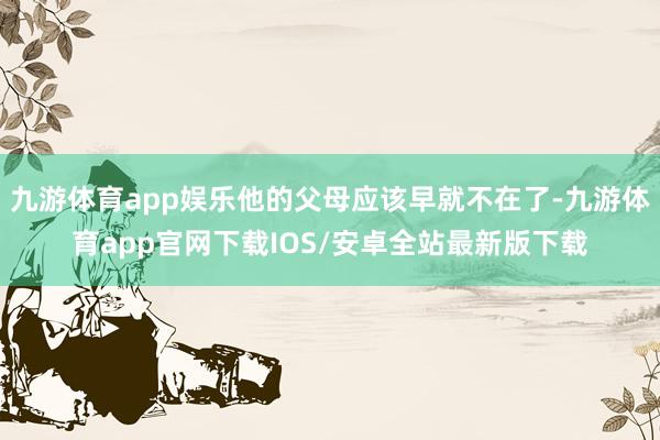 九游体育app娱乐他的父母应该早就不在了-九游体育app官网下载IOS/安卓全站最新版下载