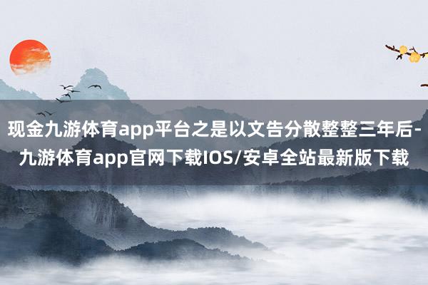 现金九游体育app平台之是以文告分散整整三年后-九游体育app官网下载IOS/安卓全站最新版下载