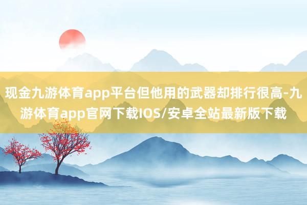 现金九游体育app平台但他用的武器却排行很高-九游体育app官网下载IOS/安卓全站最新版下载