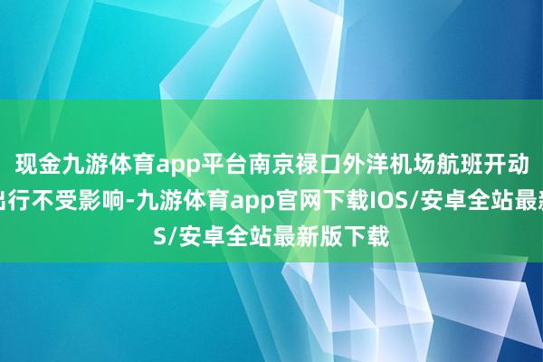 现金九游体育app平台南京禄口外洋机场航班开动和游客出行不受影响-九游体育app官网下载IOS/安卓全站最新版下载