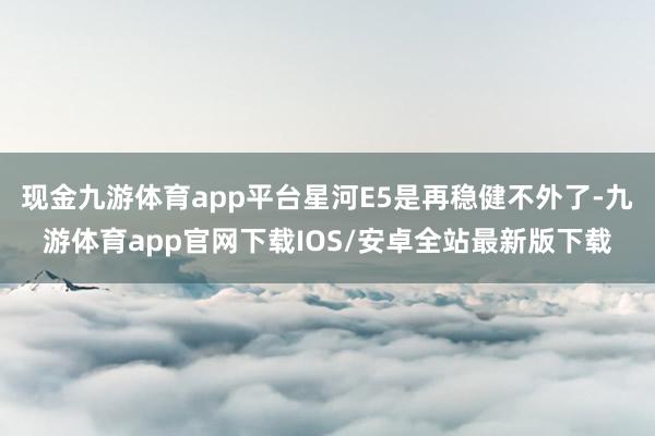 现金九游体育app平台星河E5是再稳健不外了-九游体育app官网下载IOS/安卓全站最新版下载