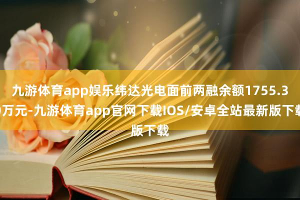 九游体育app娱乐纬达光电面前两融余额1755.30万元-九游体育app官网下载IOS/安卓全站最新版下载