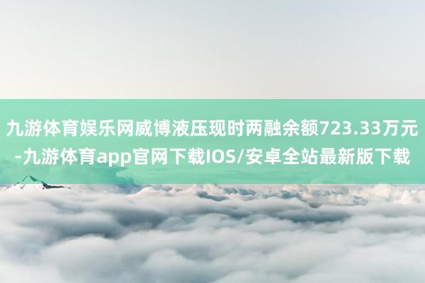 九游体育娱乐网威博液压现时两融余额723.33万元-九游体育app官网下载IOS/安卓全站最新版下载