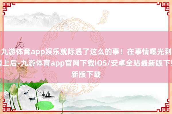 九游体育app娱乐就际遇了这么的事！在事情曝光到网上后-九游体育app官网下载IOS/安卓全站最新版下载