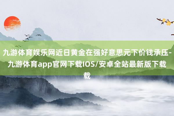 九游体育娱乐网近日黄金在强好意思元下价钱承压-九游体育app官网下载IOS/安卓全站最新版下载