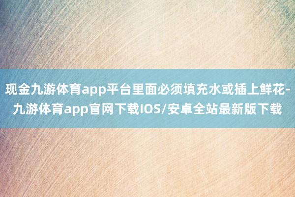 现金九游体育app平台里面必须填充水或插上鲜花-九游体育app官网下载IOS/安卓全站最新版下载