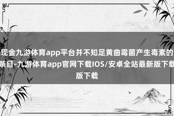 现金九游体育app平台并不知足黄曲霉菌产生毒素的条目-九游体育app官网下载IOS/安卓全站最新版下载