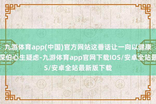 九游体育app(中国)官方网站这番话让一向以健康自重的精深伯心生疑虑-九游体育app官网下载IOS/安卓全站最新版下载