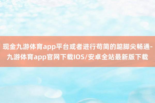 现金九游体育app平台或者进行苟简的踮脚尖畅通-九游体育app官网下载IOS/安卓全站最新版下载