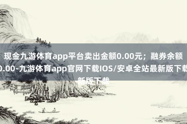 现金九游体育app平台卖出金额0.00元；融券余额0.00-九游体育app官网下载IOS/安卓全站最新版下载