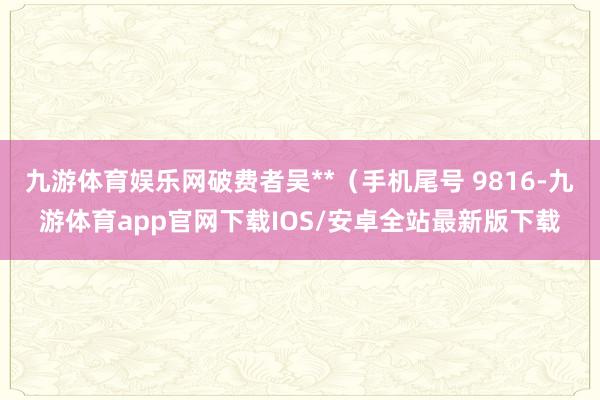 九游体育娱乐网破费者吴**（手机尾号 9816-九游体育app官网下载IOS/安卓全站最新版下载