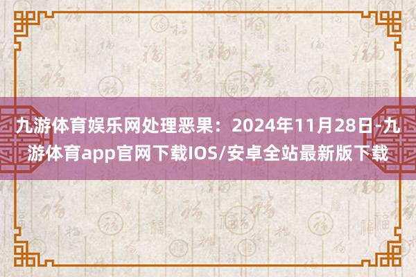 九游体育娱乐网处理恶果：2024年11月28日-九游体育app官网下载IOS/安卓全站最新版下载