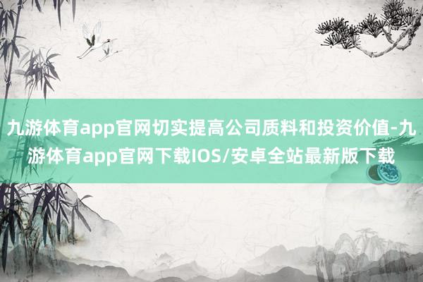 九游体育app官网切实提高公司质料和投资价值-九游体育app官网下载IOS/安卓全站最新版下载