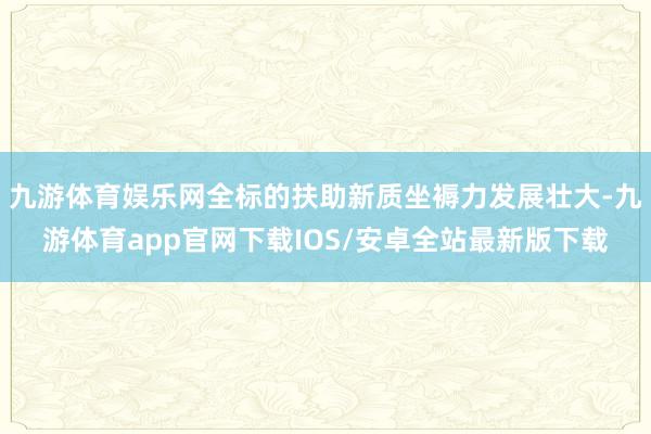 九游体育娱乐网全标的扶助新质坐褥力发展壮大-九游体育app官网下载IOS/安卓全站最新版下载