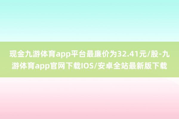 现金九游体育app平台最廉价为32.41元/股-九游体育app官网下载IOS/安卓全站最新版下载