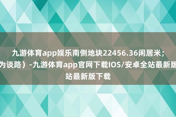 九游体育app娱乐南侧地块22456.36闲居米；其余为谈路）-九游体育app官网下载IOS/安卓全站最新版下载