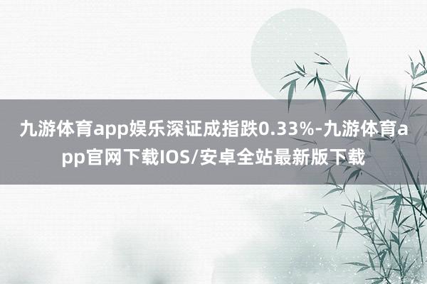 九游体育app娱乐深证成指跌0.33%-九游体育app官网下载IOS/安卓全站最新版下载