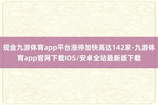 现金九游体育app平台涨停加快高达142家-九游体育app官网下载IOS/安卓全站最新版下载