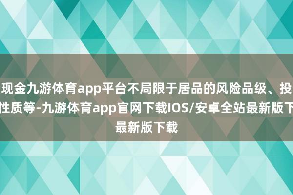 现金九游体育app平台不局限于居品的风险品级、投资性质等-九游体育app官网下载IOS/安卓全站最新版下载