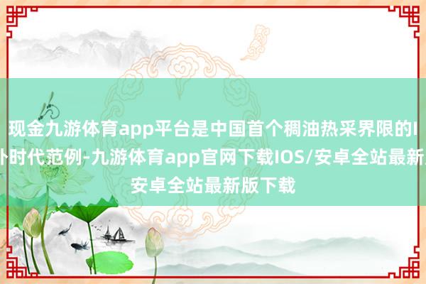 现金九游体育app平台是中国首个稠油热采界限的ISO海外时代范例-九游体育app官网下载IOS/安卓全站最新版下载