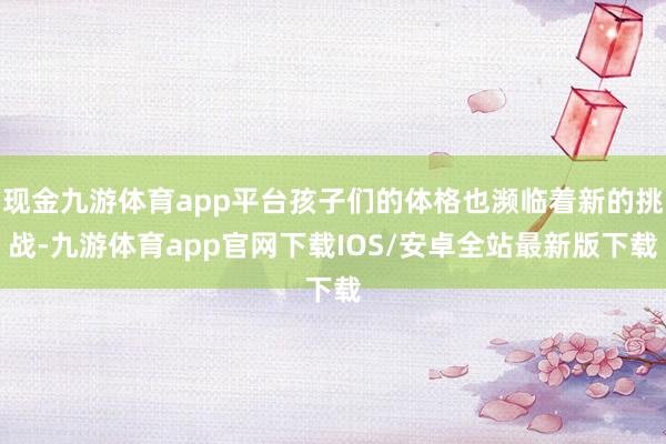 现金九游体育app平台孩子们的体格也濒临着新的挑战-九游体育app官网下载IOS/安卓全站最新版下载