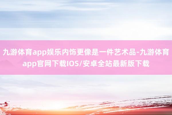 九游体育app娱乐内饰更像是一件艺术品-九游体育app官网下载IOS/安卓全站最新版下载