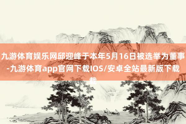 九游体育娱乐网邱迎峰于本年5月16日被选举为董事-九游体育app官网下载IOS/安卓全站最新版下载