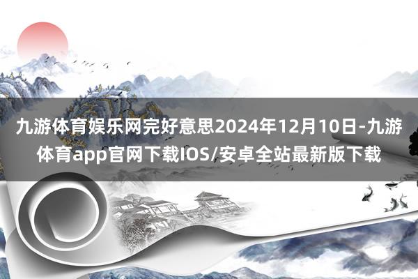 九游体育娱乐网完好意思2024年12月10日-九游体育app官网下载IOS/安卓全站最新版下载