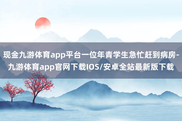 现金九游体育app平台一位年青学生急忙赶到病房-九游体育app官网下载IOS/安卓全站最新版下载