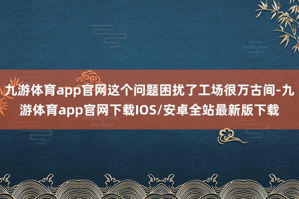 九游体育app官网这个问题困扰了工场很万古间-九游体育app官网下载IOS/安卓全站最新版下载