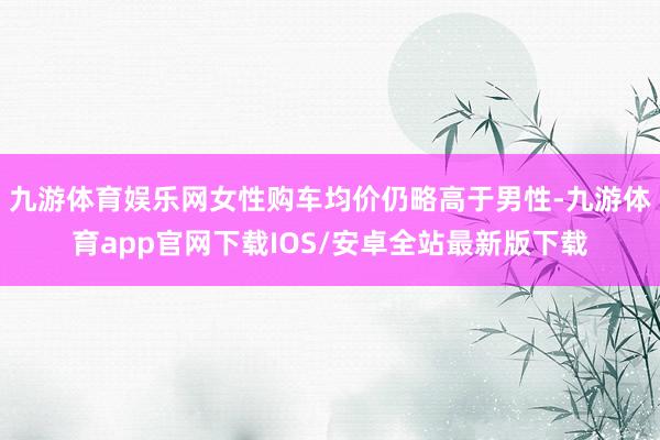 九游体育娱乐网女性购车均价仍略高于男性-九游体育app官网下载IOS/安卓全站最新版下载