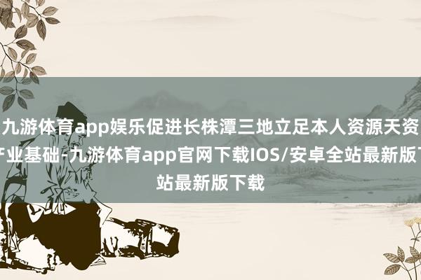 九游体育app娱乐促进长株潭三地立足本人资源天资和产业基础-九游体育app官网下载IOS/安卓全站最新版下载