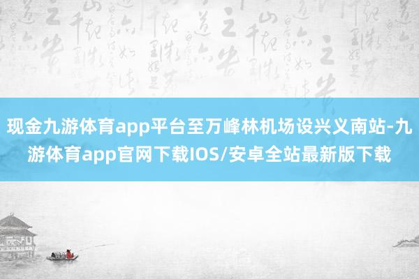 现金九游体育app平台至万峰林机场设兴义南站-九游体育app官网下载IOS/安卓全站最新版下载