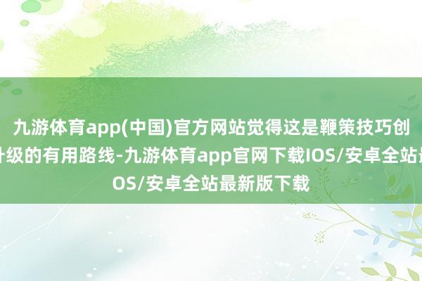 九游体育app(中国)官方网站觉得这是鞭策技巧创新和产业升级的有用路线-九游体育app官网下载IOS/安卓全站最新版下载