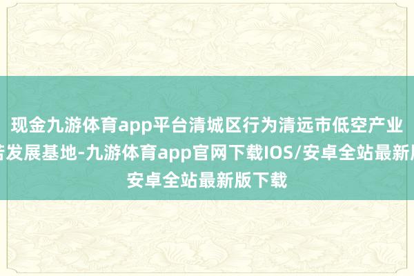 现金九游体育app平台清城区行为清远市低空产业的坚苦发展基地-九游体育app官网下载IOS/安卓全站最新版下载