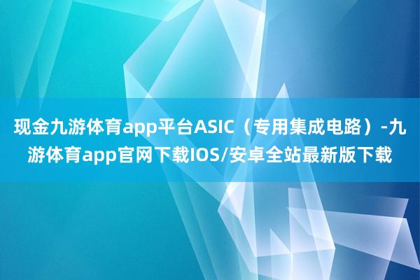 现金九游体育app平台ASIC（专用集成电路）-九游体育app官网下载IOS/安卓全站最新版下载