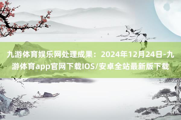 九游体育娱乐网处理成果：2024年12月24日-九游体育app官网下载IOS/安卓全站最新版下载