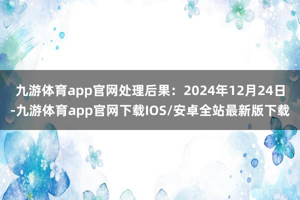 九游体育app官网处理后果：2024年12月24日-九游体育app官网下载IOS/安卓全站最新版下载