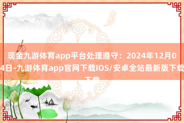 现金九游体育app平台处理遵守：2024年12月04日-九游体育app官网下载IOS/安卓全站最新版下载