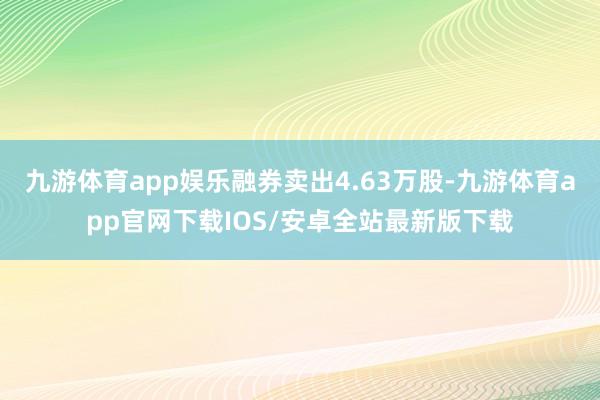 九游体育app娱乐融券卖出4.63万股-九游体育app官网下载IOS/安卓全站最新版下载