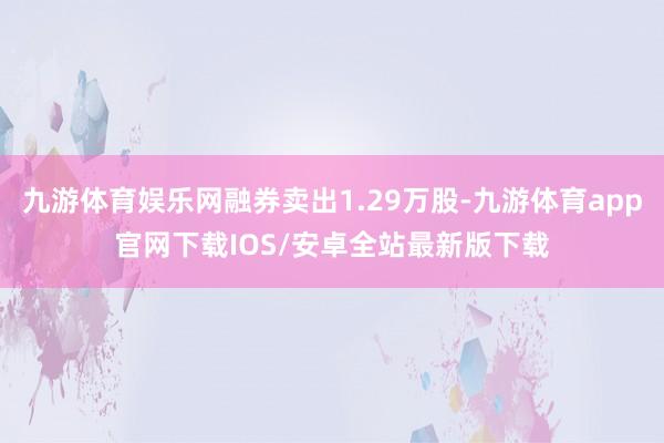 九游体育娱乐网融券卖出1.29万股-九游体育app官网下载IOS/安卓全站最新版下载