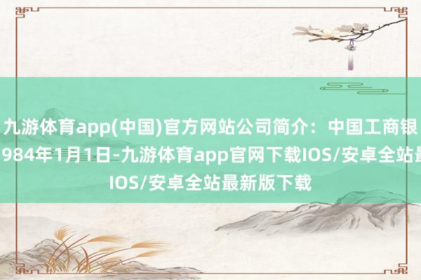 九游体育app(中国)官方网站公司简介：中国工商银行成就于1984年1月1日-九游体育app官网下载IOS/安卓全站最新版下载