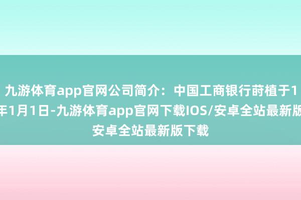 九游体育app官网公司简介：中国工商银行莳植于1984年1月1日-九游体育app官网下载IOS/安卓全站最新版下载