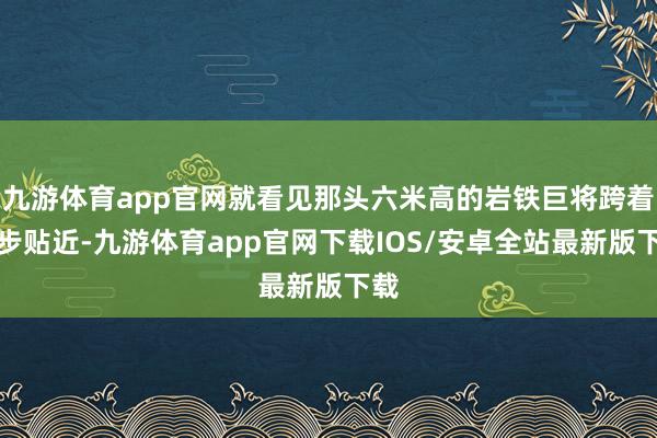 九游体育app官网就看见那头六米高的岩铁巨将跨着大步贴近-九游体育app官网下载IOS/安卓全站最新版下载