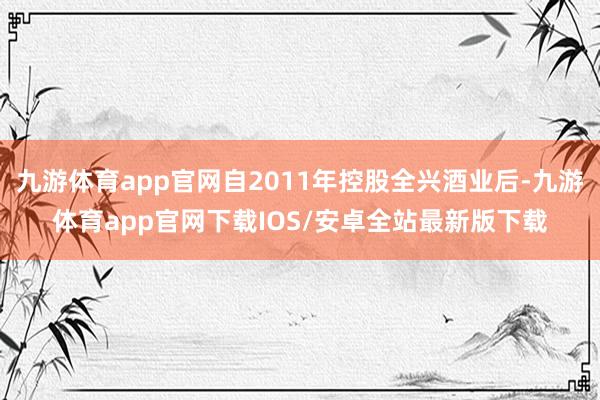 九游体育app官网自2011年控股全兴酒业后-九游体育app官网下载IOS/安卓全站最新版下载