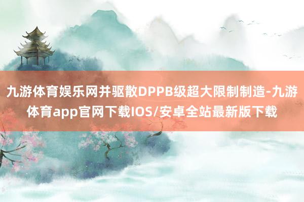 九游体育娱乐网并驱散DPPB级超大限制制造-九游体育app官网下载IOS/安卓全站最新版下载